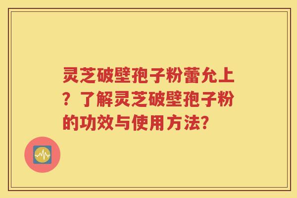 灵芝破壁孢子粉蕾允上？了解灵芝破壁孢子粉的功效与使用方法？