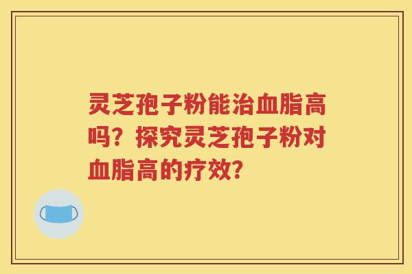 灵芝孢子粉能治血脂高吗？探究灵芝孢子粉对血脂高的疗效？
