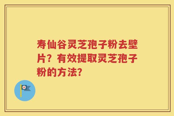 寿仙谷灵芝孢子粉去壁片？有效提取灵芝孢子粉的方法？