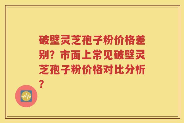 破壁灵芝孢子粉价格差别？市面上常见破壁灵芝孢子粉价格对比分析？