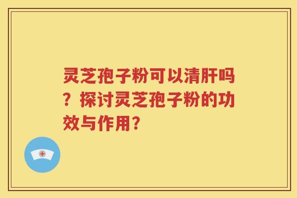 灵芝孢子粉可以清肝吗？探讨灵芝孢子粉的功效与作用？