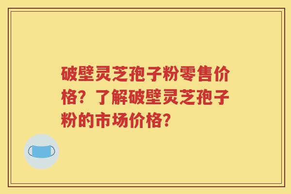 破壁灵芝孢子粉零售价格？了解破壁灵芝孢子粉的市场价格？