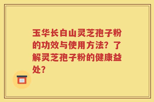 玉华长白山灵芝孢子粉的功效与使用方法？了解灵芝孢子粉的健康益处？