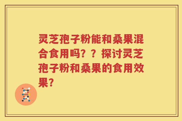 灵芝孢子粉能和桑果混合食用吗？？探讨灵芝孢子粉和桑果的食用效果？