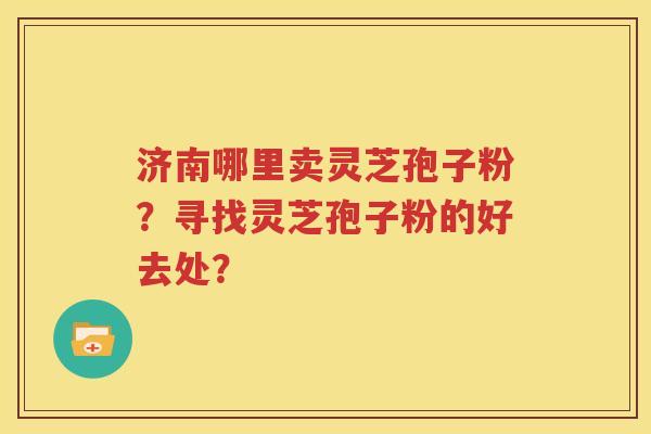 济南哪里卖灵芝孢子粉？寻找灵芝孢子粉的好去处？