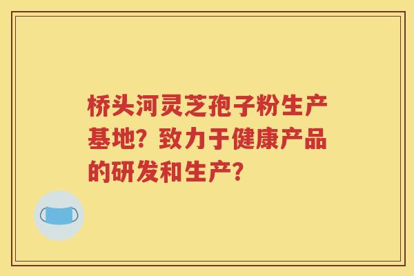 桥头河灵芝孢子粉生产基地？致力于健康产品的研发和生产？