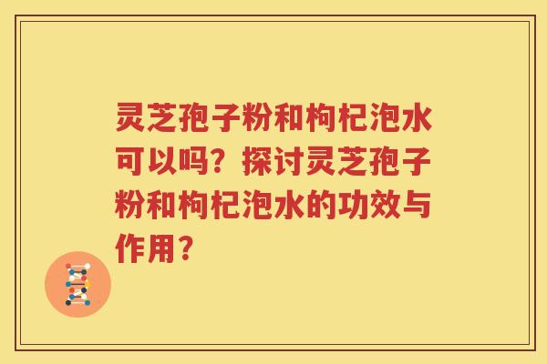 灵芝孢子粉和枸杞泡水可以吗？探讨灵芝孢子粉和枸杞泡水的功效与作用？