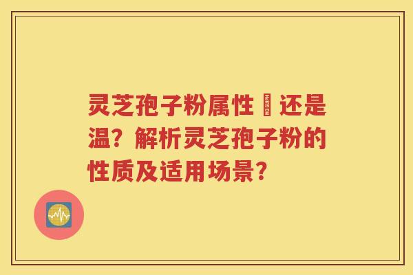 灵芝孢子粉属性涼还是温？解析灵芝孢子粉的性质及适用场景？