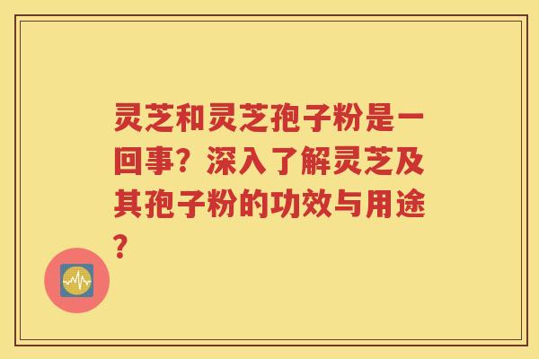 灵芝和灵芝孢子粉是一回事？深入了解灵芝及其孢子粉的功效与用途？