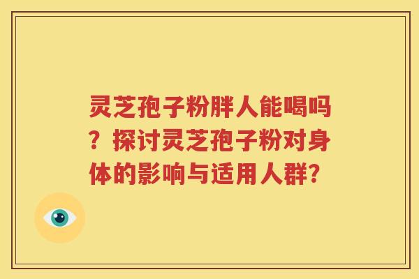 灵芝孢子粉胖人能喝吗？探讨灵芝孢子粉对身体的影响与适用人群？