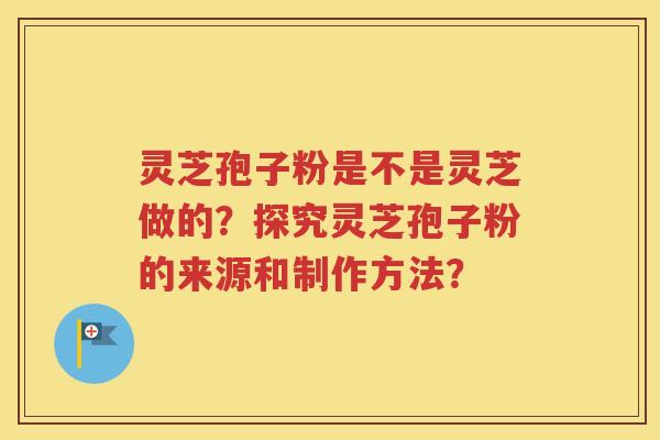 灵芝孢子粉是不是灵芝做的？探究灵芝孢子粉的来源和制作方法？