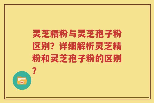 灵芝精粉与灵芝孢子粉区别？详细解析灵芝精粉和灵芝孢子粉的区别？