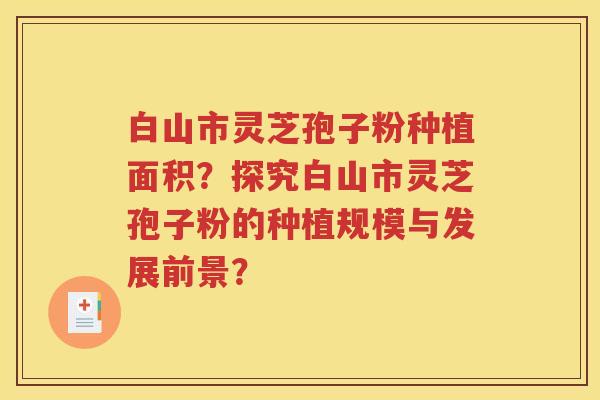 白山市灵芝孢子粉种植面积？探究白山市灵芝孢子粉的种植规模与发展前景？
