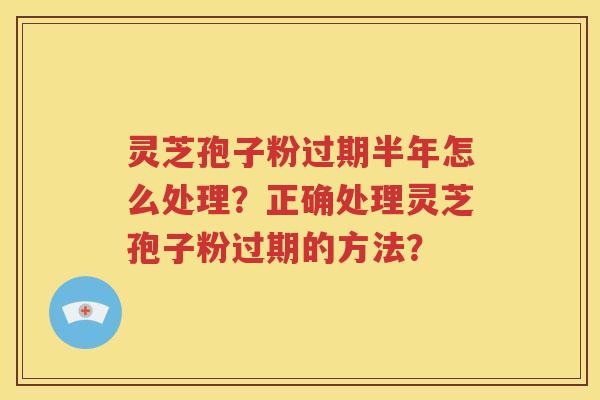 灵芝孢子粉过期半年怎么处理？正确处理灵芝孢子粉过期的方法？