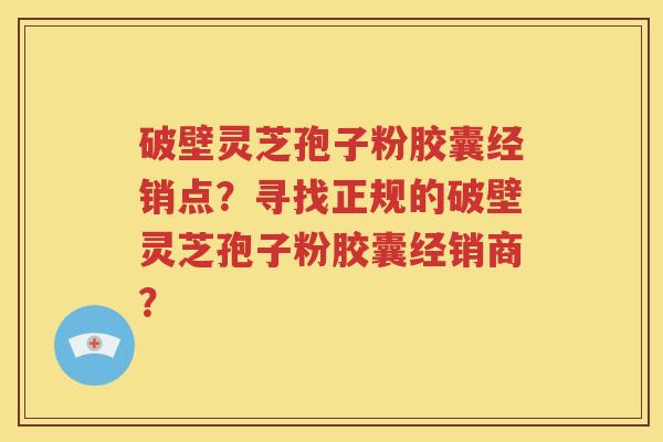 破壁灵芝孢子粉胶囊经销点？寻找正规的破壁灵芝孢子粉胶囊经销商？