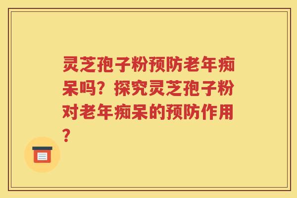 灵芝孢子粉预防老年痴呆吗？探究灵芝孢子粉对老年痴呆的预防作用？