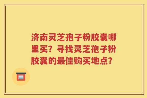 济南灵芝孢子粉胶囊哪里买？寻找灵芝孢子粉胶囊的最佳购买地点？