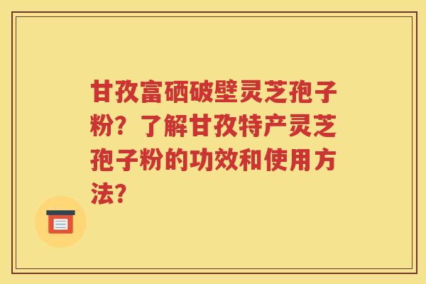 甘孜富硒破壁灵芝孢子粉？了解甘孜特产灵芝孢子粉的功效和使用方法？