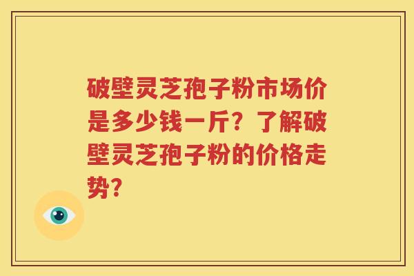 破壁灵芝孢子粉市场价是多少钱一斤？了解破壁灵芝孢子粉的价格走势？