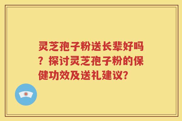 灵芝孢子粉送长辈好吗？探讨灵芝孢子粉的保健功效及送礼建议？