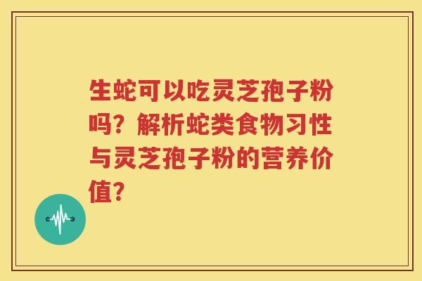 生蛇可以吃灵芝孢子粉吗？解析蛇类食物习性与灵芝孢子粉的营养价值？