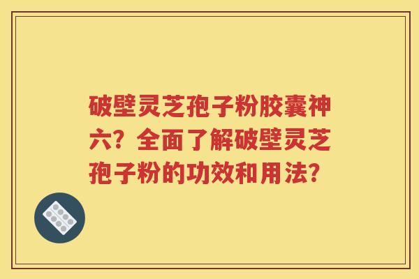 破壁灵芝孢子粉胶囊神六？全面了解破壁灵芝孢子粉的功效和用法？