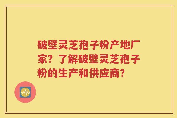 破壁灵芝孢子粉产地厂家？了解破壁灵芝孢子粉的生产和供应商？