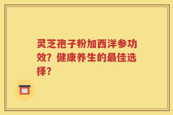 灵芝孢子粉加西洋参功效？健康养生的最佳选择？