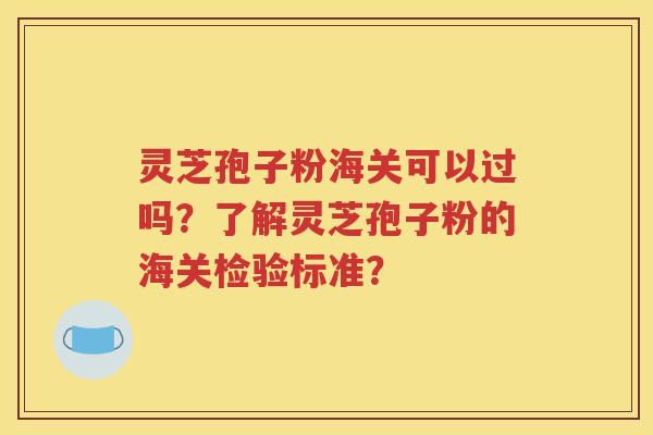 灵芝孢子粉海关可以过吗？了解灵芝孢子粉的海关检验标准？