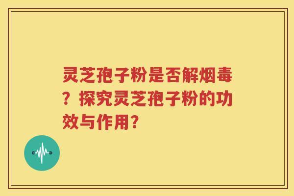 灵芝孢子粉是否解烟毒？探究灵芝孢子粉的功效与作用？