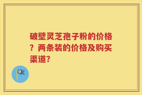 破壁灵芝孢子粉的价格？两条装的价格及购买渠道？