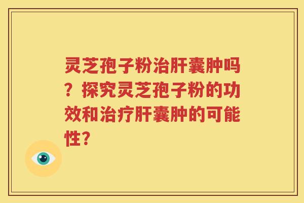 灵芝孢子粉治肝囊肿吗？探究灵芝孢子粉的功效和治疗肝囊肿的可能性？