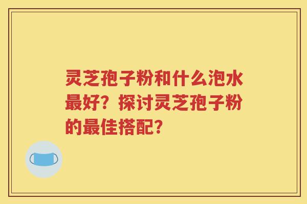 灵芝孢子粉和什么泡水最好？探讨灵芝孢子粉的最佳搭配？