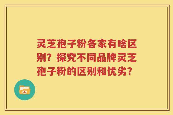 灵芝孢子粉各家有啥区别？探究不同品牌灵芝孢子粉的区别和优劣？