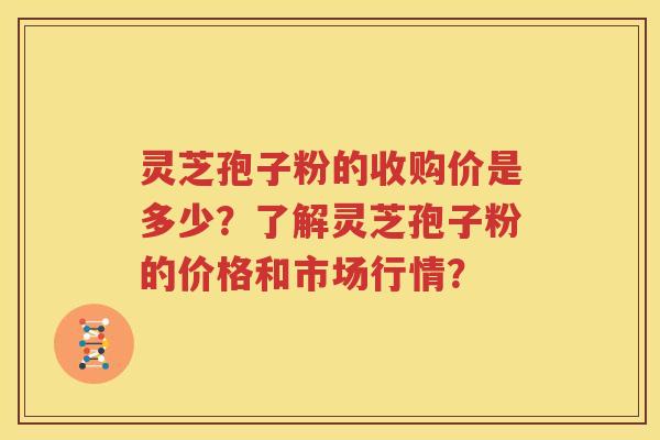 灵芝孢子粉的收购价是多少？了解灵芝孢子粉的价格和市场行情？
