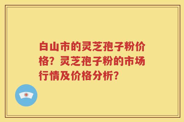 白山市的灵芝孢子粉价格？灵芝孢子粉的市场行情及价格分析？