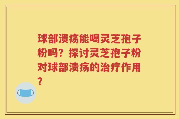 球部溃疡能喝灵芝孢子粉吗？探讨灵芝孢子粉对球部溃疡的治疗作用？