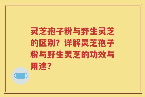 灵芝孢子粉与野生灵芝的区别？详解灵芝孢子粉与野生灵芝的功效与用途？
