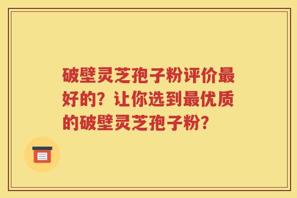 破壁灵芝孢子粉评价最好的？让你选到最优质的破壁灵芝孢子粉？