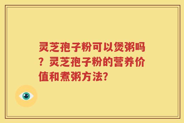 灵芝孢子粉可以煲粥吗？灵芝孢子粉的营养价值和煮粥方法？