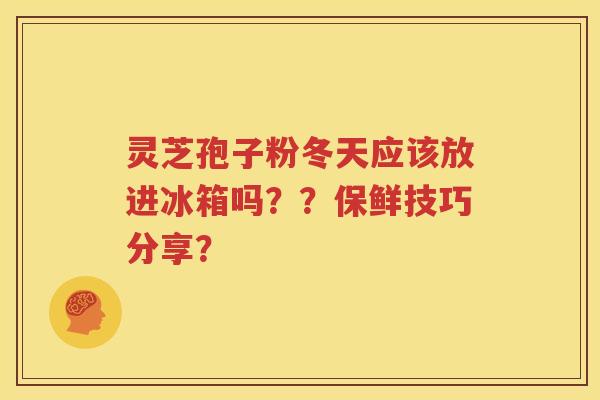 灵芝孢子粉冬天应该放进冰箱吗？？保鲜技巧分享？