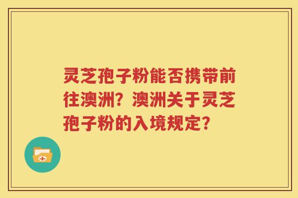 灵芝孢子粉能否携带前往澳洲？澳洲关于灵芝孢子粉的入境规定？