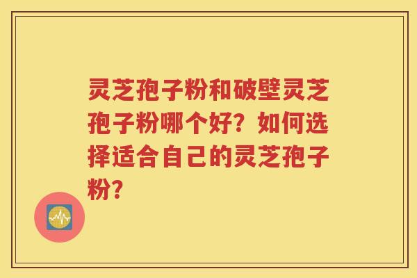 灵芝孢子粉和破壁灵芝孢子粉哪个好？如何选择适合自己的灵芝孢子粉？