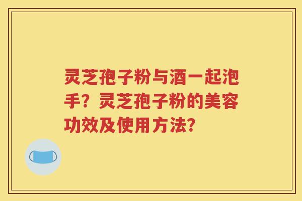 灵芝孢子粉与酒一起泡手？灵芝孢子粉的美容功效及使用方法？