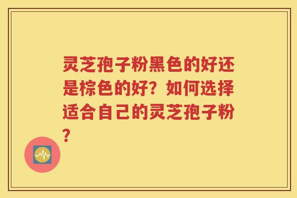 灵芝孢子粉黑色的好还是棕色的好？如何选择适合自己的灵芝孢子粉？