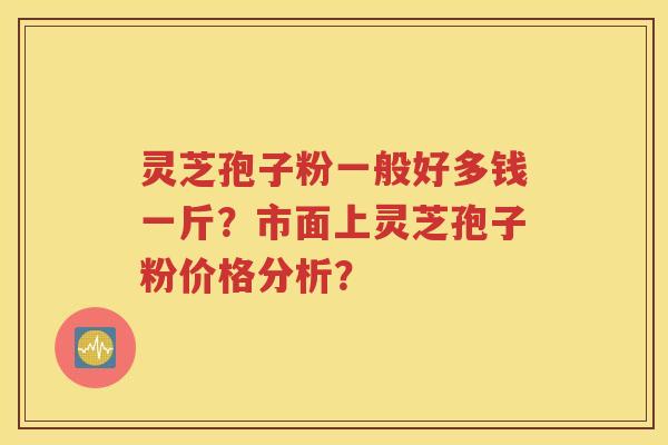 灵芝孢子粉一般好多钱一斤？市面上灵芝孢子粉价格分析？