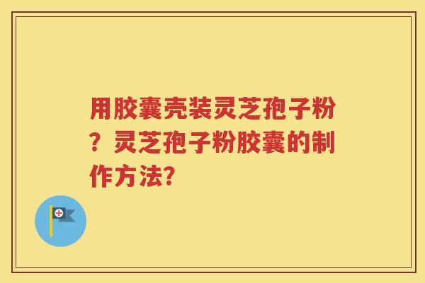 用胶囊壳装灵芝孢子粉？灵芝孢子粉胶囊的制作方法？