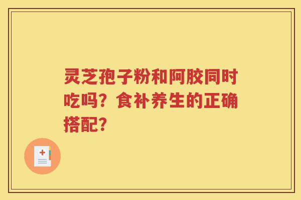 灵芝孢子粉和阿胶同时吃吗？食补养生的正确搭配？
