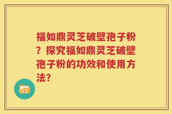 福如鼎灵芝破壁孢子粉？探究福如鼎灵芝破壁孢子粉的功效和使用方法？