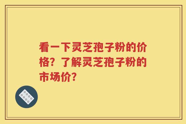 看一下灵芝孢子粉的价格？了解灵芝孢子粉的市场价？